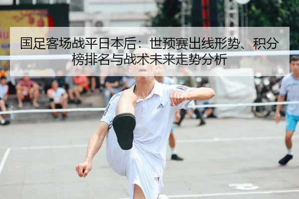 国足客场战平日本后：世预赛出线形势、积分榜排名与战术未来走势分析