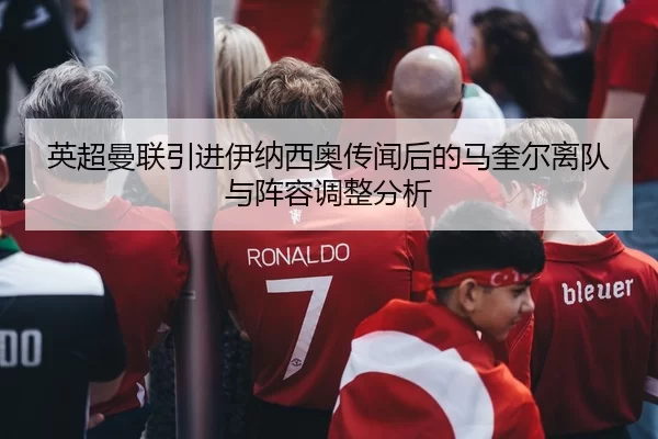 英超曼联引进伊纳西奥传闻后的马奎尔离队与阵容调整分析