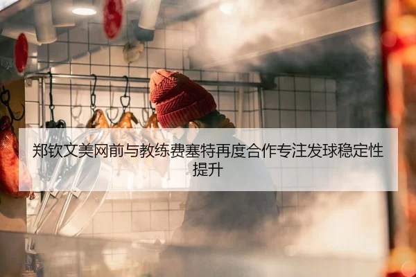 郑钦文美网前与教练费塞特再度合作专注发球稳定性提升